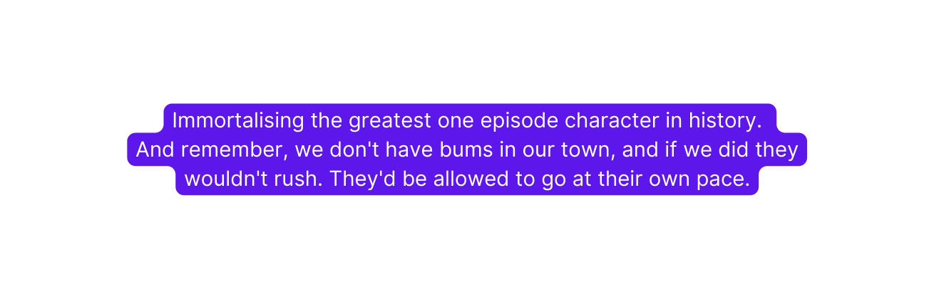 Immortalising the greatest one episode character in history And remember we don t have bums in our town and if we did they wouldn t rush They d be allowed to go at their own pace